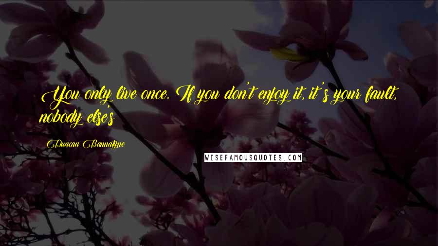 Duncan Bannatyne Quotes: You only live once. If you don't enjoy it, it's your fault, nobody else's