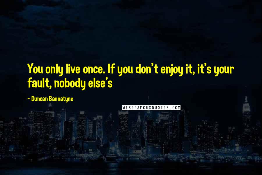 Duncan Bannatyne Quotes: You only live once. If you don't enjoy it, it's your fault, nobody else's