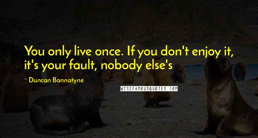 Duncan Bannatyne Quotes: You only live once. If you don't enjoy it, it's your fault, nobody else's