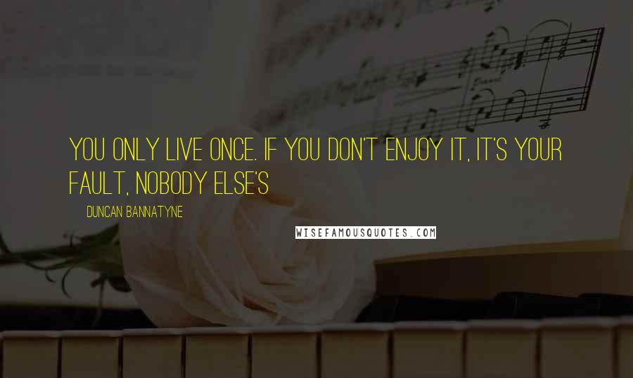 Duncan Bannatyne Quotes: You only live once. If you don't enjoy it, it's your fault, nobody else's