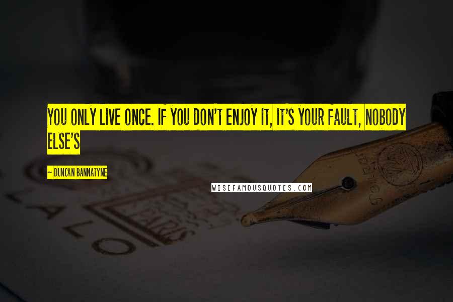 Duncan Bannatyne Quotes: You only live once. If you don't enjoy it, it's your fault, nobody else's