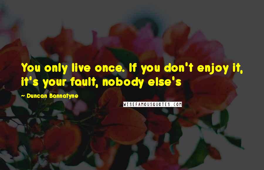 Duncan Bannatyne Quotes: You only live once. If you don't enjoy it, it's your fault, nobody else's