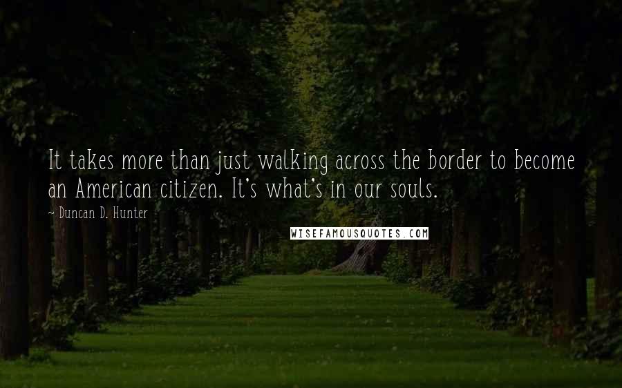 Duncan D. Hunter Quotes: It takes more than just walking across the border to become an American citizen. It's what's in our souls.