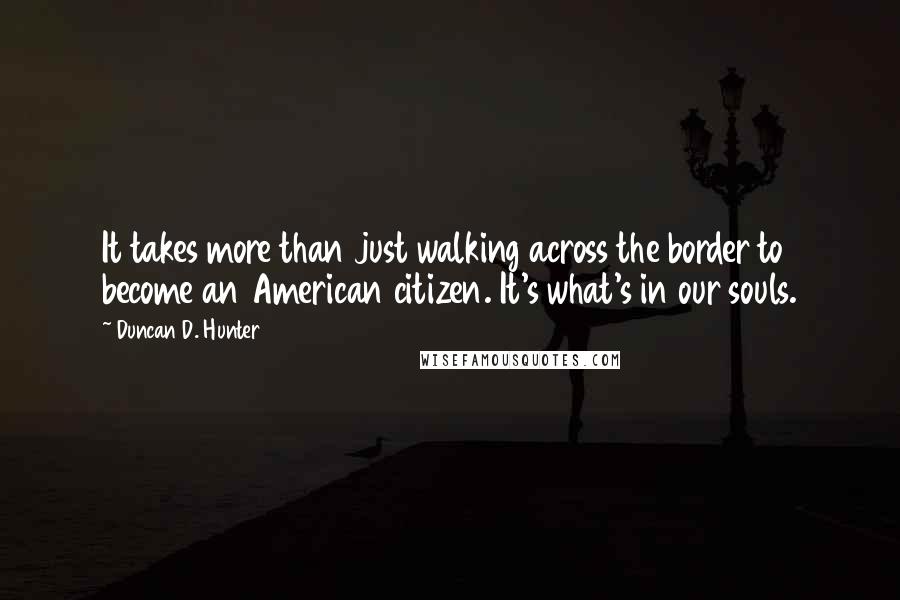 Duncan D. Hunter Quotes: It takes more than just walking across the border to become an American citizen. It's what's in our souls.