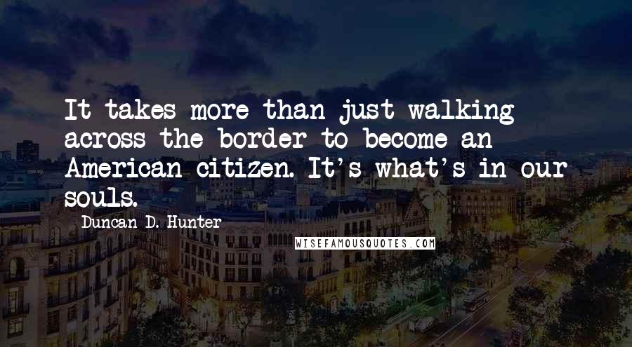 Duncan D. Hunter Quotes: It takes more than just walking across the border to become an American citizen. It's what's in our souls.