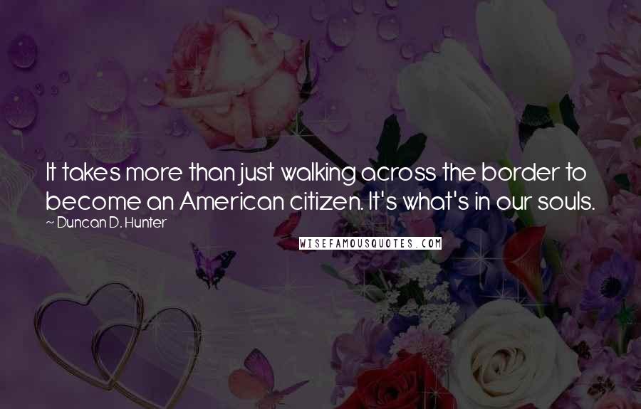 Duncan D. Hunter Quotes: It takes more than just walking across the border to become an American citizen. It's what's in our souls.