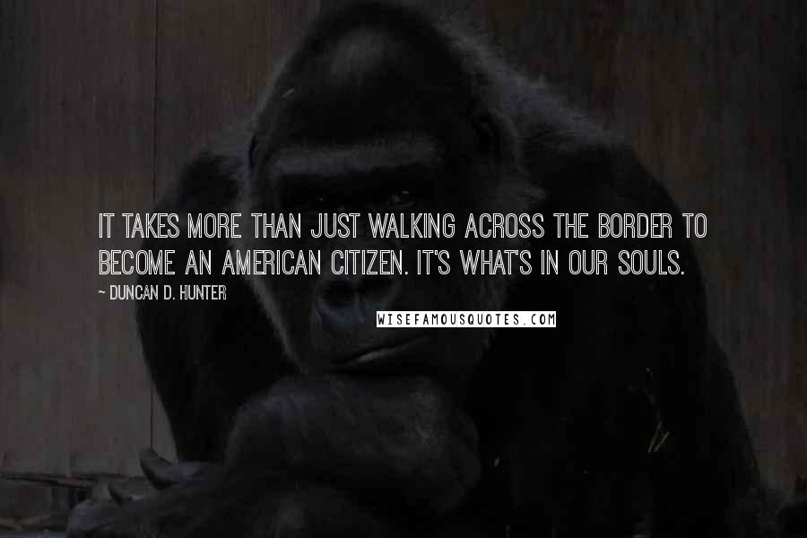 Duncan D. Hunter Quotes: It takes more than just walking across the border to become an American citizen. It's what's in our souls.