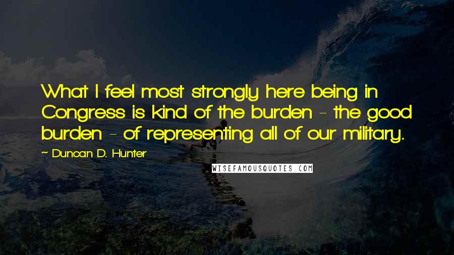 Duncan D. Hunter Quotes: What I feel most strongly here being in Congress is kind of the burden - the good burden - of representing all of our military.