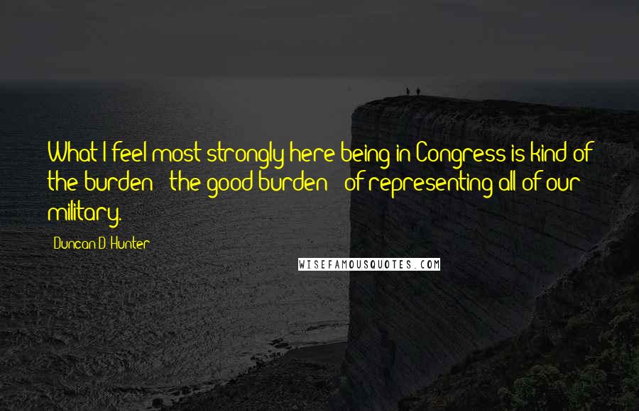 Duncan D. Hunter Quotes: What I feel most strongly here being in Congress is kind of the burden - the good burden - of representing all of our military.