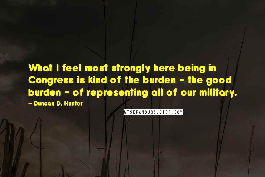 Duncan D. Hunter Quotes: What I feel most strongly here being in Congress is kind of the burden - the good burden - of representing all of our military.