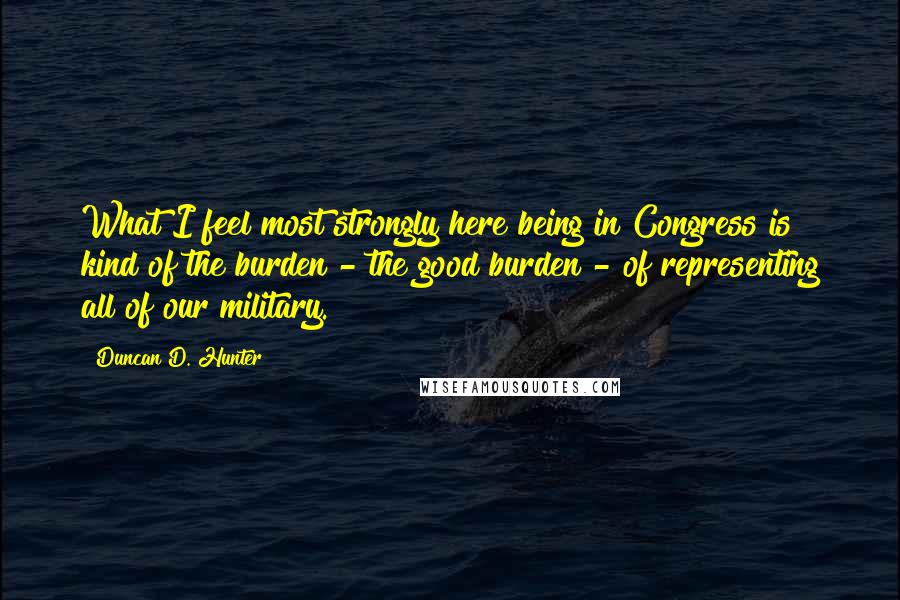 Duncan D. Hunter Quotes: What I feel most strongly here being in Congress is kind of the burden - the good burden - of representing all of our military.