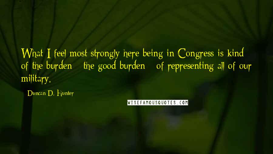 Duncan D. Hunter Quotes: What I feel most strongly here being in Congress is kind of the burden - the good burden - of representing all of our military.