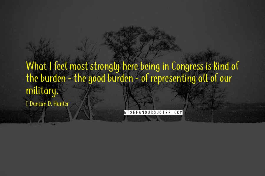 Duncan D. Hunter Quotes: What I feel most strongly here being in Congress is kind of the burden - the good burden - of representing all of our military.