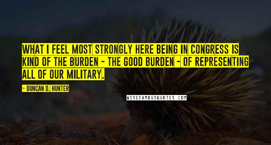 Duncan D. Hunter Quotes: What I feel most strongly here being in Congress is kind of the burden - the good burden - of representing all of our military.