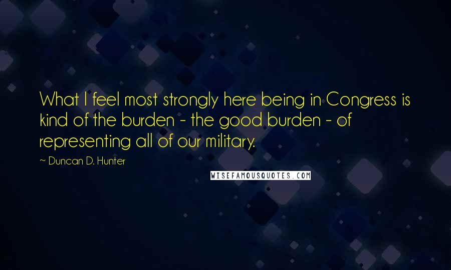 Duncan D. Hunter Quotes: What I feel most strongly here being in Congress is kind of the burden - the good burden - of representing all of our military.