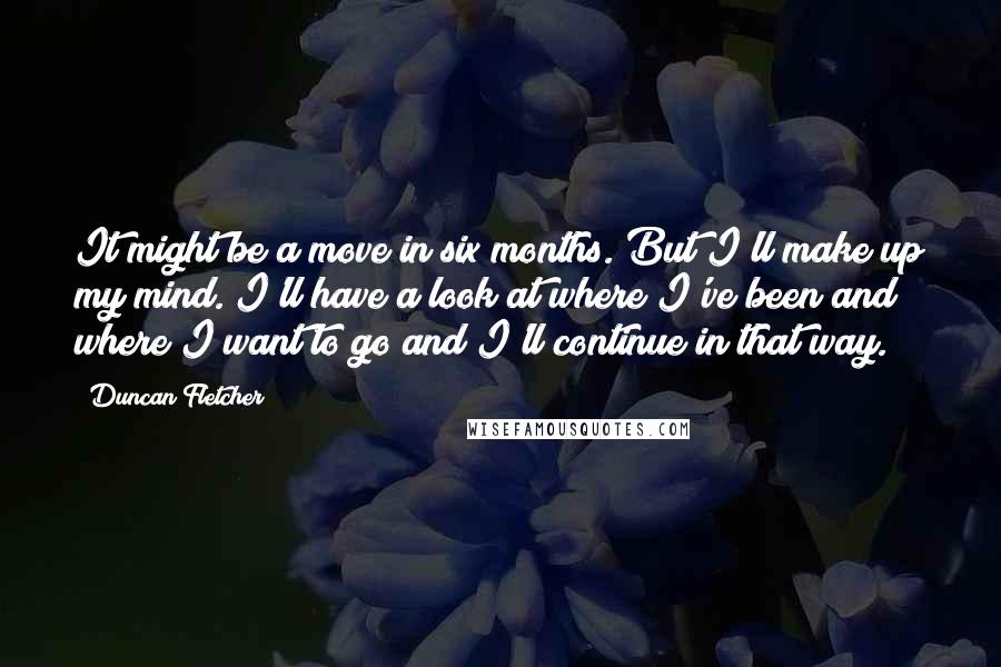 Duncan Fletcher Quotes: It might be a move in six months. But I'll make up my mind. I'll have a look at where I've been and where I want to go and I'll continue in that way.