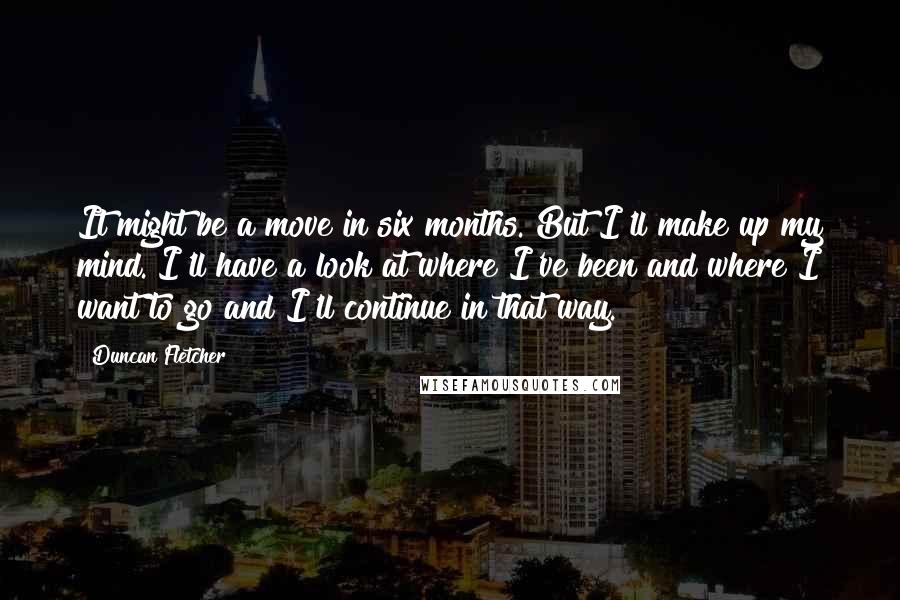 Duncan Fletcher Quotes: It might be a move in six months. But I'll make up my mind. I'll have a look at where I've been and where I want to go and I'll continue in that way.