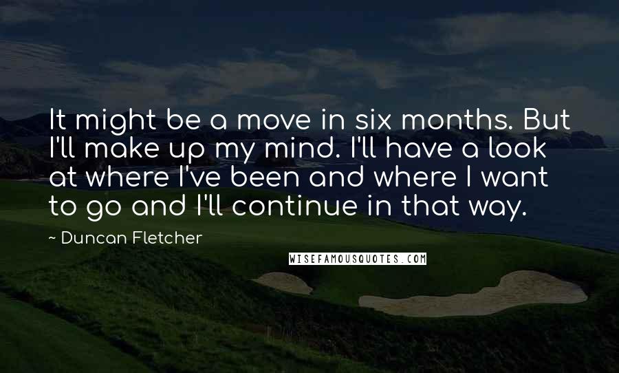 Duncan Fletcher Quotes: It might be a move in six months. But I'll make up my mind. I'll have a look at where I've been and where I want to go and I'll continue in that way.