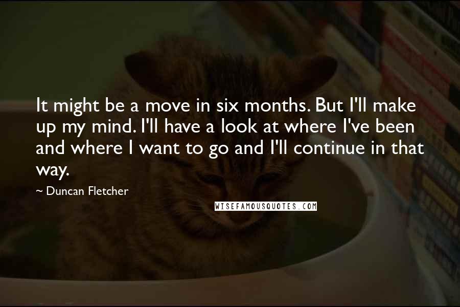 Duncan Fletcher Quotes: It might be a move in six months. But I'll make up my mind. I'll have a look at where I've been and where I want to go and I'll continue in that way.