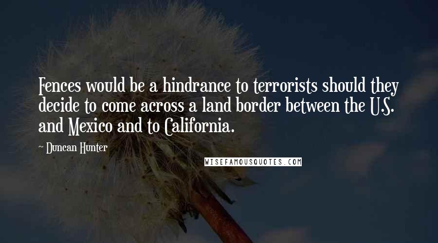 Duncan Hunter Quotes: Fences would be a hindrance to terrorists should they decide to come across a land border between the U.S. and Mexico and to California.