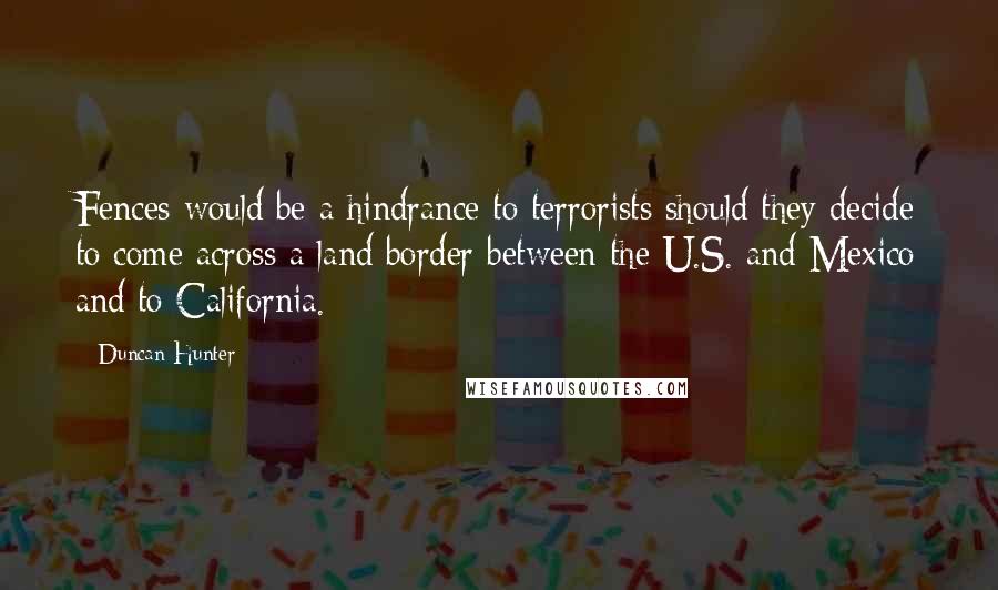 Duncan Hunter Quotes: Fences would be a hindrance to terrorists should they decide to come across a land border between the U.S. and Mexico and to California.