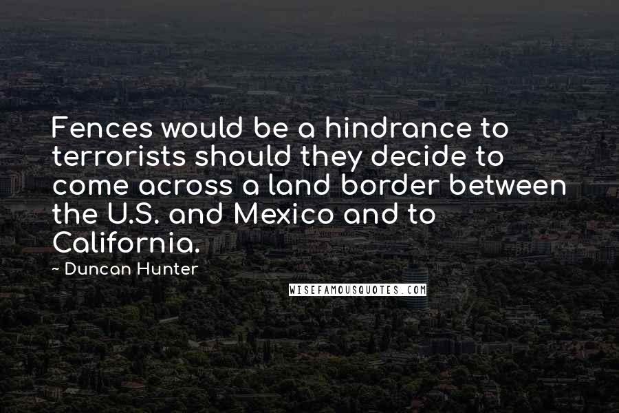 Duncan Hunter Quotes: Fences would be a hindrance to terrorists should they decide to come across a land border between the U.S. and Mexico and to California.