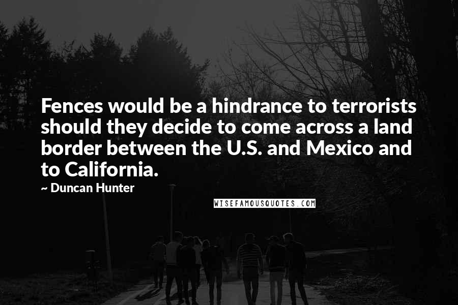 Duncan Hunter Quotes: Fences would be a hindrance to terrorists should they decide to come across a land border between the U.S. and Mexico and to California.