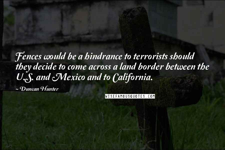 Duncan Hunter Quotes: Fences would be a hindrance to terrorists should they decide to come across a land border between the U.S. and Mexico and to California.
