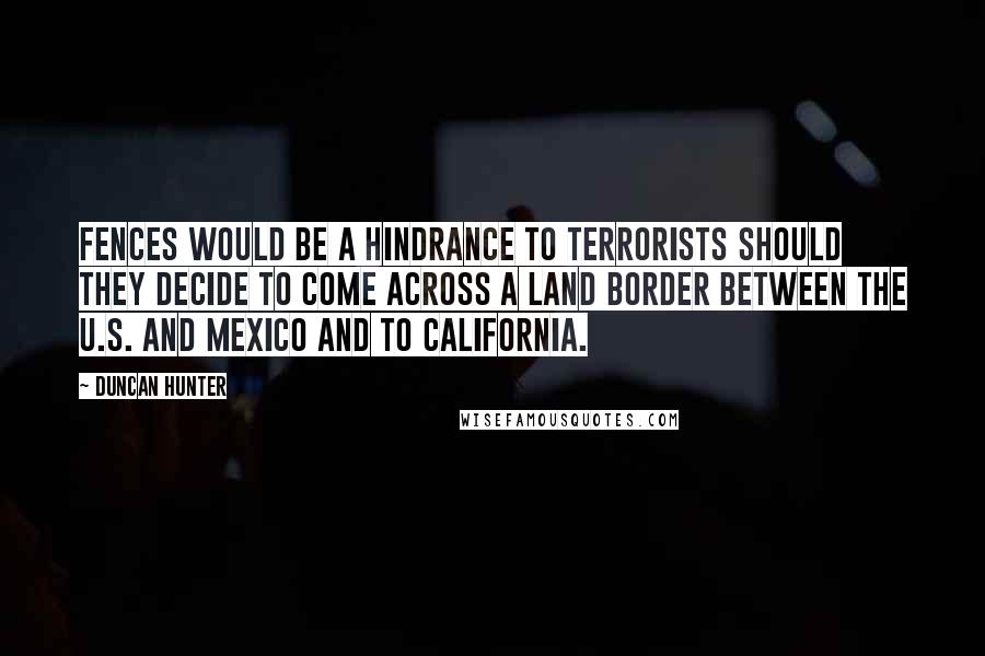 Duncan Hunter Quotes: Fences would be a hindrance to terrorists should they decide to come across a land border between the U.S. and Mexico and to California.