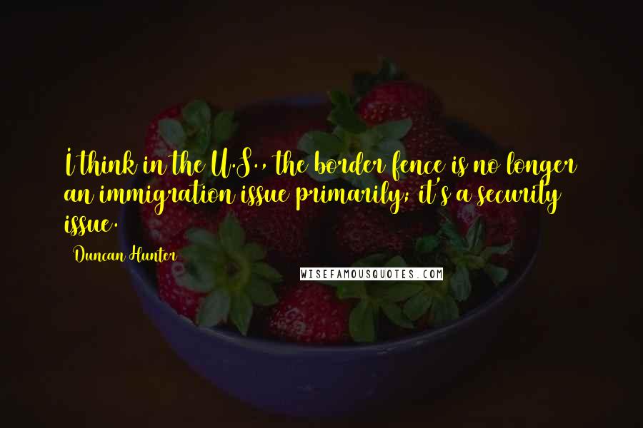 Duncan Hunter Quotes: I think in the U.S., the border fence is no longer an immigration issue primarily; it's a security issue.