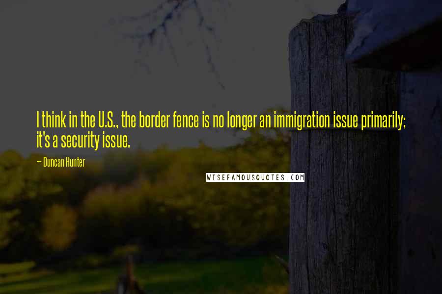 Duncan Hunter Quotes: I think in the U.S., the border fence is no longer an immigration issue primarily; it's a security issue.
