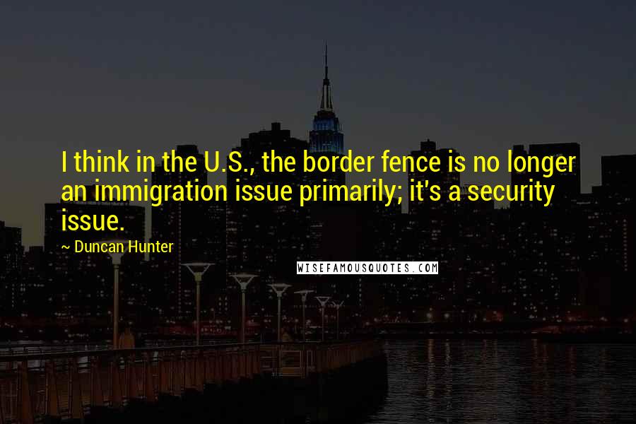 Duncan Hunter Quotes: I think in the U.S., the border fence is no longer an immigration issue primarily; it's a security issue.
