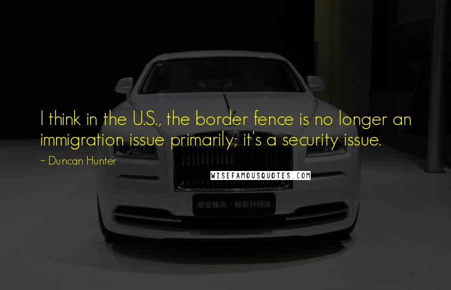 Duncan Hunter Quotes: I think in the U.S., the border fence is no longer an immigration issue primarily; it's a security issue.