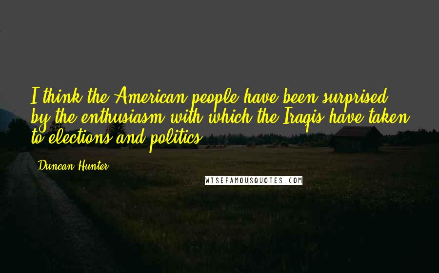 Duncan Hunter Quotes: I think the American people have been surprised by the enthusiasm with which the Iraqis have taken to elections and politics.