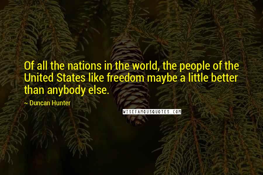 Duncan Hunter Quotes: Of all the nations in the world, the people of the United States like freedom maybe a little better than anybody else.