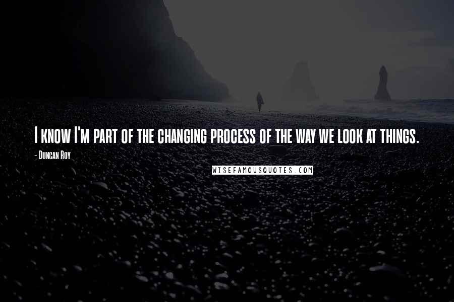 Duncan Roy Quotes: I know I'm part of the changing process of the way we look at things.