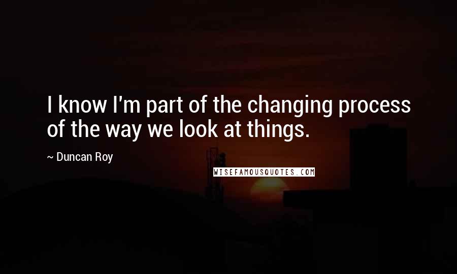 Duncan Roy Quotes: I know I'm part of the changing process of the way we look at things.