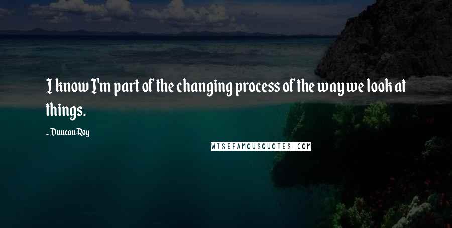 Duncan Roy Quotes: I know I'm part of the changing process of the way we look at things.