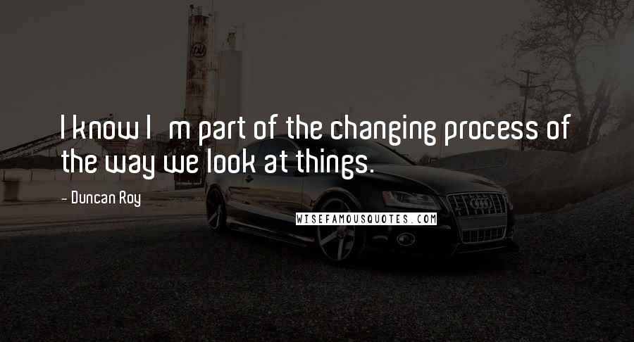 Duncan Roy Quotes: I know I'm part of the changing process of the way we look at things.