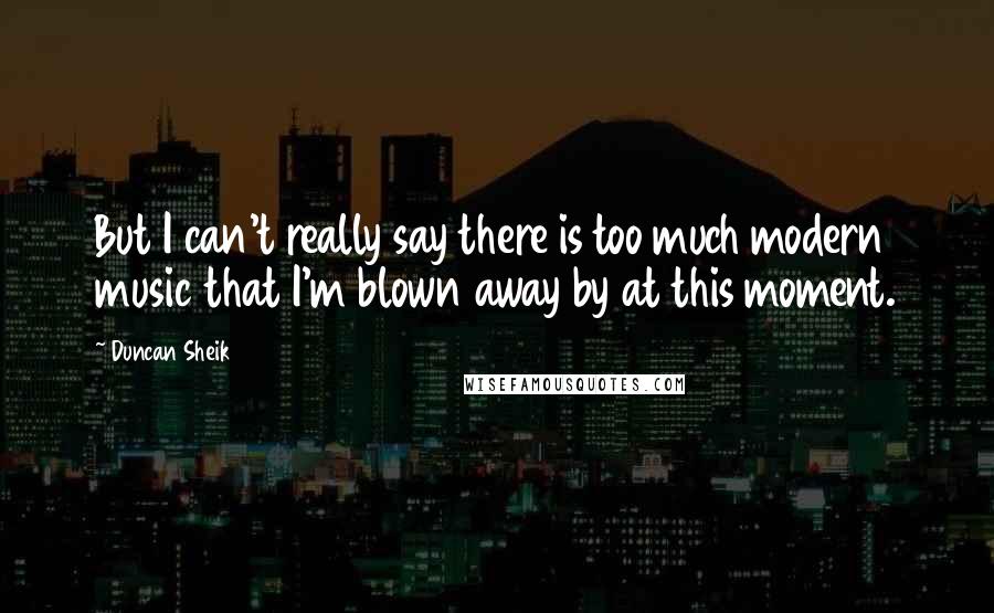 Duncan Sheik Quotes: But I can't really say there is too much modern music that I'm blown away by at this moment.