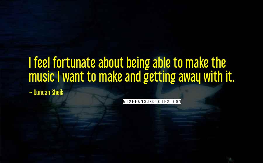 Duncan Sheik Quotes: I feel fortunate about being able to make the music I want to make and getting away with it.