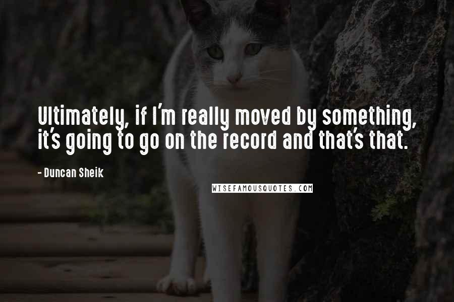 Duncan Sheik Quotes: Ultimately, if I'm really moved by something, it's going to go on the record and that's that.