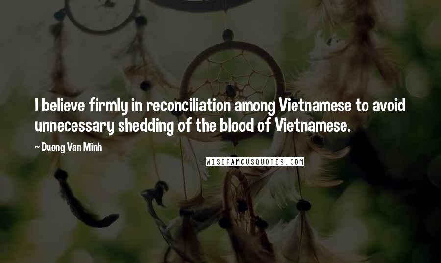 Duong Van Minh Quotes: I believe firmly in reconciliation among Vietnamese to avoid unnecessary shedding of the blood of Vietnamese.