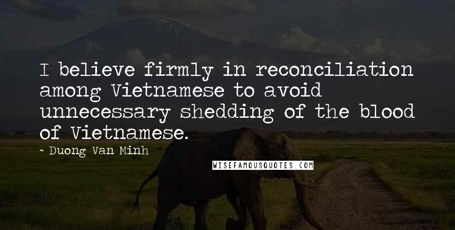 Duong Van Minh Quotes: I believe firmly in reconciliation among Vietnamese to avoid unnecessary shedding of the blood of Vietnamese.