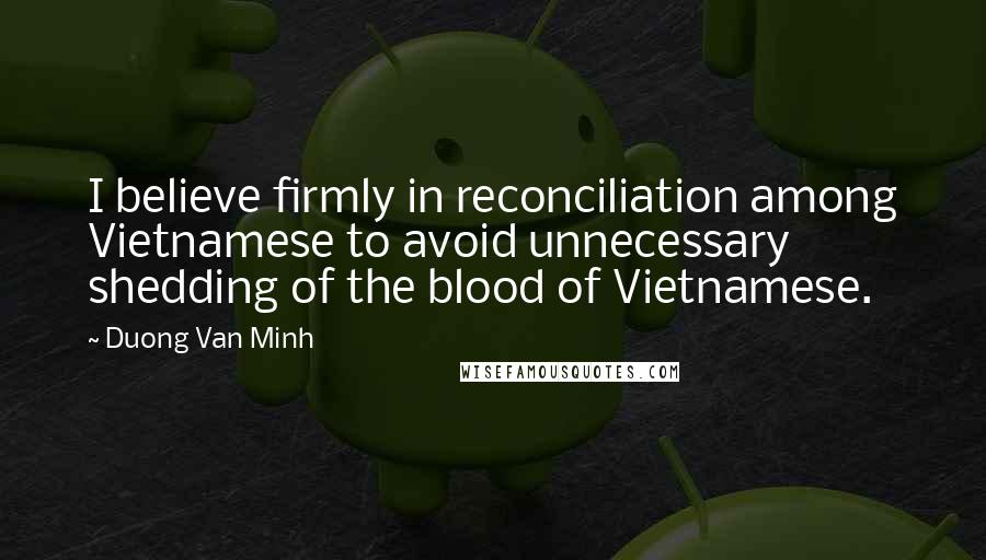 Duong Van Minh Quotes: I believe firmly in reconciliation among Vietnamese to avoid unnecessary shedding of the blood of Vietnamese.