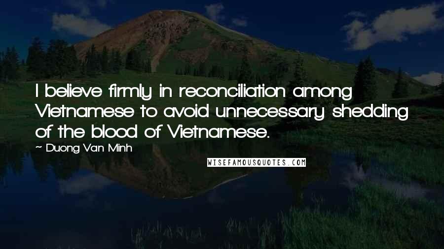 Duong Van Minh Quotes: I believe firmly in reconciliation among Vietnamese to avoid unnecessary shedding of the blood of Vietnamese.