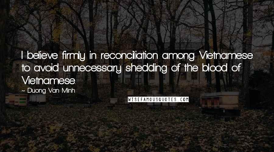 Duong Van Minh Quotes: I believe firmly in reconciliation among Vietnamese to avoid unnecessary shedding of the blood of Vietnamese.