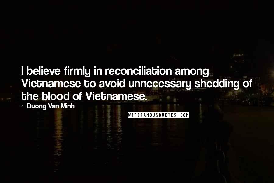 Duong Van Minh Quotes: I believe firmly in reconciliation among Vietnamese to avoid unnecessary shedding of the blood of Vietnamese.