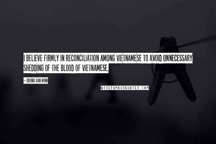 Duong Van Minh Quotes: I believe firmly in reconciliation among Vietnamese to avoid unnecessary shedding of the blood of Vietnamese.
