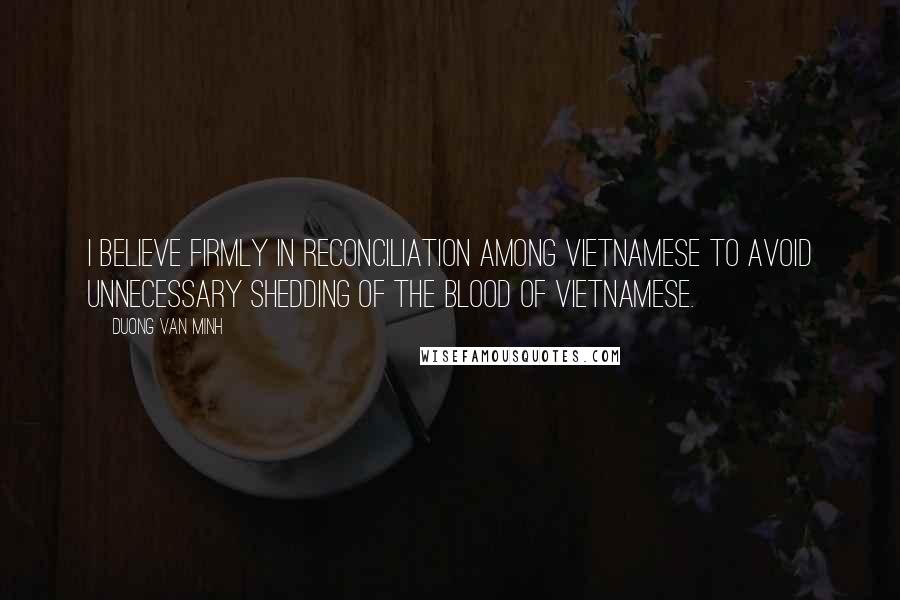 Duong Van Minh Quotes: I believe firmly in reconciliation among Vietnamese to avoid unnecessary shedding of the blood of Vietnamese.